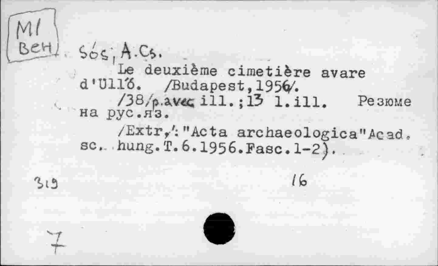 ﻿
'•'T
T
ç> J A -Ç$*
Le deuxième cimetière avare d’Ull'ö. /Budapest,195^.
/38/p.a.vec ill. ; 13 l.ill. Резюме на рус.яз.
/Extr/; "Acta archaeologica"^cad. sc. hung.T.6.1956.Fasc.1-2).
/G